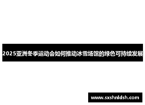 2025亚洲冬季运动会如何推动冰雪场馆的绿色可持续发展 2025亚洲冬季运动会如何推动冰雪场馆的绿色可持续发展