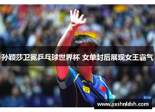 孙颖莎卫冕乒乓球世界杯 女单封后展现女王霸气 孙颖莎卫冕乒乓球世界杯 女单封后展现女王霸气