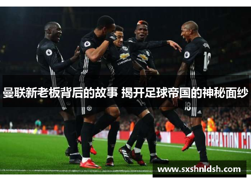 曼联新老板背后的故事 揭开足球帝国的神秘面纱 曼联新老板背后的故事 揭开足球帝国的神秘面纱