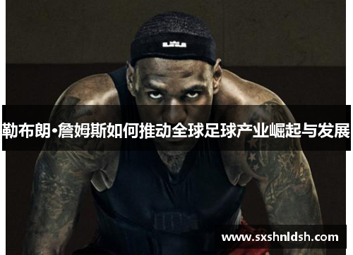 勒布朗·詹姆斯如何推动全球足球产业崛起与发展 勒布朗·詹姆斯如何推动全球足球产业崛起与发展