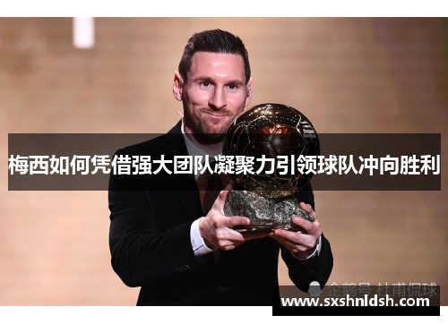梅西如何凭借强大团队凝聚力引领球队冲向胜利 梅西如何凭借强大团队凝聚力引领球队冲向胜利